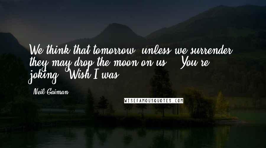 Neil Gaiman Quotes: We think that tomorrow, unless we surrender, they may drop the moon on us." "You're joking.""Wish I was.