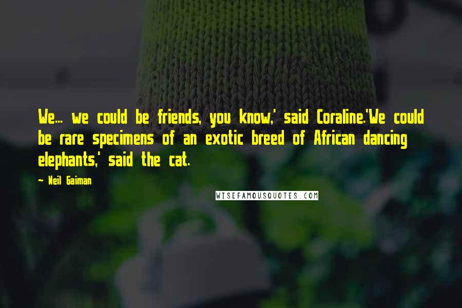 Neil Gaiman Quotes: We... we could be friends, you know,' said Coraline.'We could be rare specimens of an exotic breed of African dancing elephants,' said the cat.