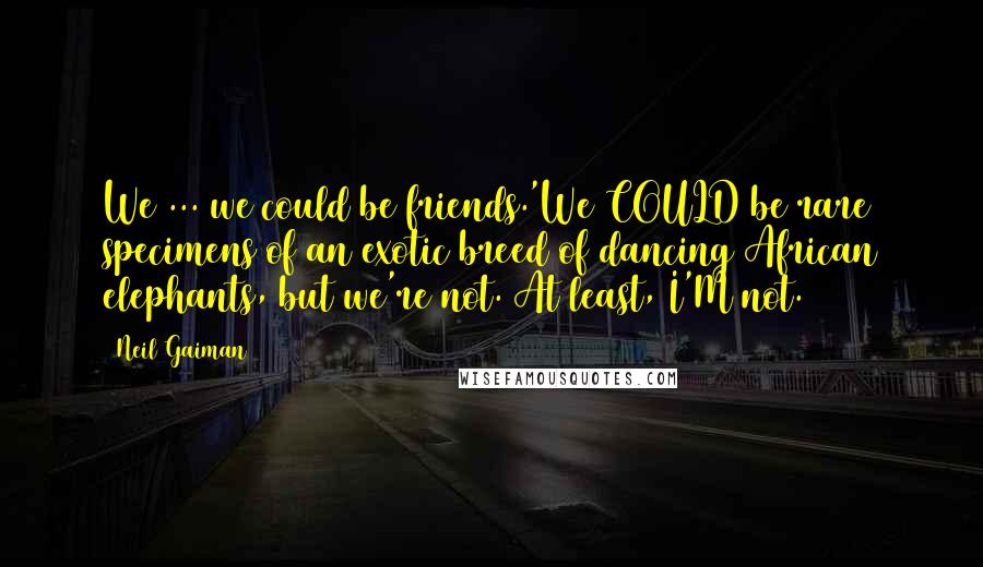 Neil Gaiman Quotes: We ... we could be friends.'We COULD be rare specimens of an exotic breed of dancing African elephants, but we're not. At least, I'M not.