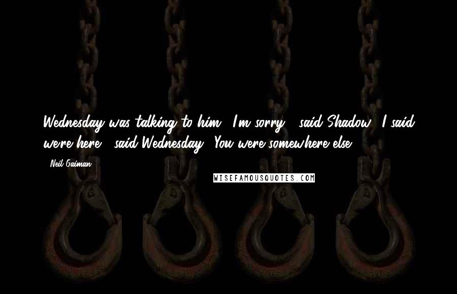 Neil Gaiman Quotes: Wednesday was talking to him. "I'm sorry?" said Shadow. "I said we're here," said Wednesday. "You were somewhere else.