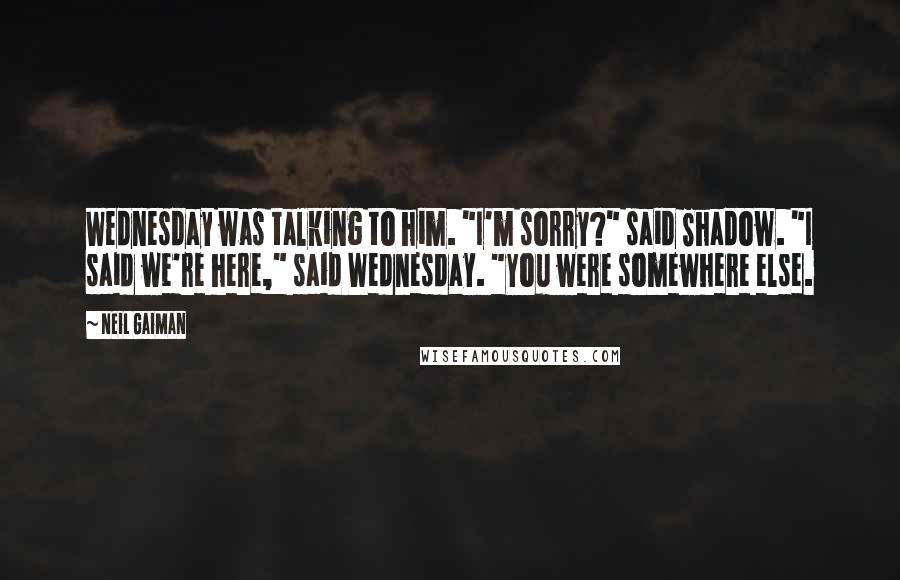 Neil Gaiman Quotes: Wednesday was talking to him. "I'm sorry?" said Shadow. "I said we're here," said Wednesday. "You were somewhere else.