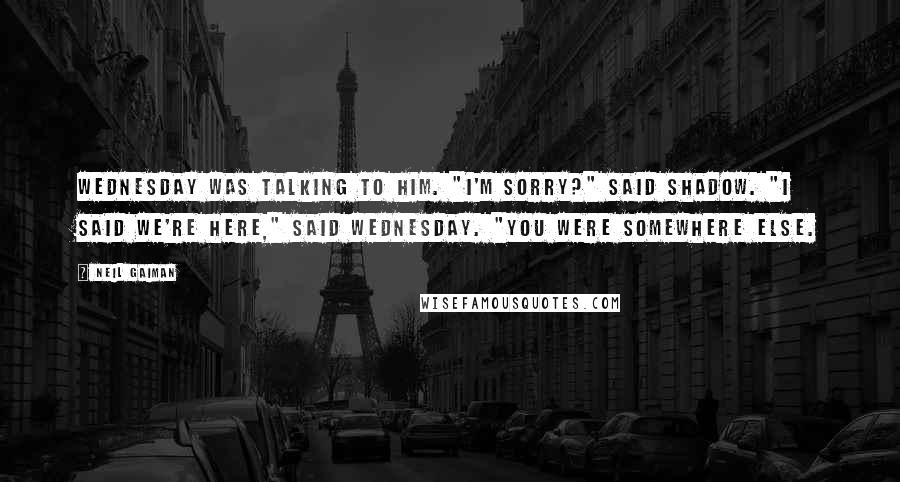 Neil Gaiman Quotes: Wednesday was talking to him. "I'm sorry?" said Shadow. "I said we're here," said Wednesday. "You were somewhere else.