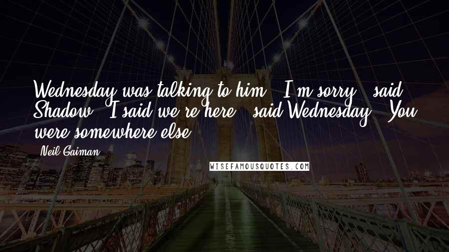 Neil Gaiman Quotes: Wednesday was talking to him. "I'm sorry?" said Shadow. "I said we're here," said Wednesday. "You were somewhere else.