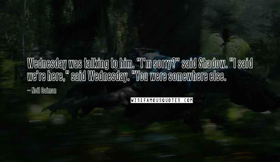 Neil Gaiman Quotes: Wednesday was talking to him. "I'm sorry?" said Shadow. "I said we're here," said Wednesday. "You were somewhere else.