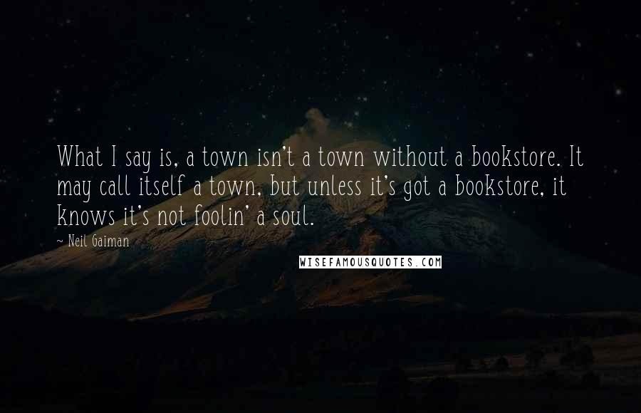 Neil Gaiman Quotes: What I say is, a town isn't a town without a bookstore. It may call itself a town, but unless it's got a bookstore, it knows it's not foolin' a soul.