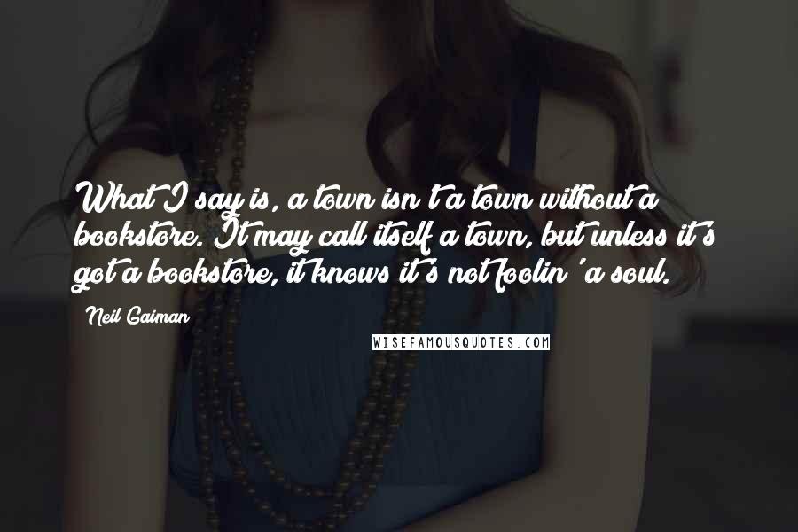 Neil Gaiman Quotes: What I say is, a town isn't a town without a bookstore. It may call itself a town, but unless it's got a bookstore, it knows it's not foolin' a soul.