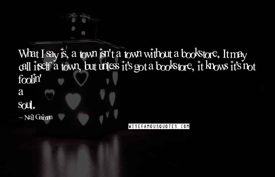 Neil Gaiman Quotes: What I say is, a town isn't a town without a bookstore. It may call itself a town, but unless it's got a bookstore, it knows it's not foolin' a soul.