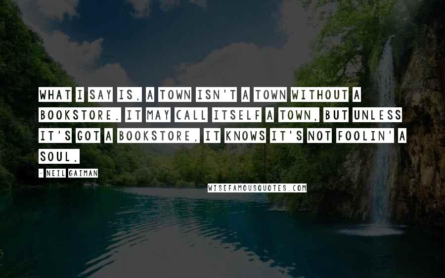Neil Gaiman Quotes: What I say is, a town isn't a town without a bookstore. It may call itself a town, but unless it's got a bookstore, it knows it's not foolin' a soul.