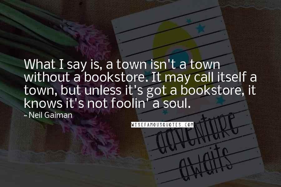 Neil Gaiman Quotes: What I say is, a town isn't a town without a bookstore. It may call itself a town, but unless it's got a bookstore, it knows it's not foolin' a soul.