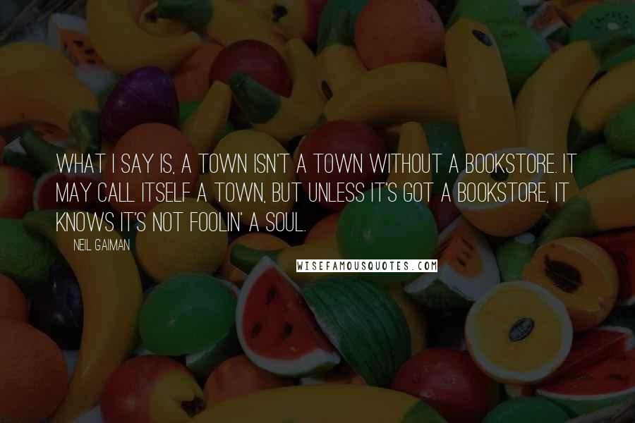 Neil Gaiman Quotes: What I say is, a town isn't a town without a bookstore. It may call itself a town, but unless it's got a bookstore, it knows it's not foolin' a soul.