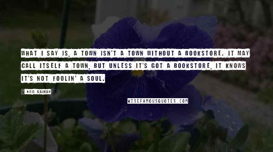 Neil Gaiman Quotes: What I say is, a town isn't a town without a bookstore. It may call itself a town, but unless it's got a bookstore, it knows it's not foolin' a soul.