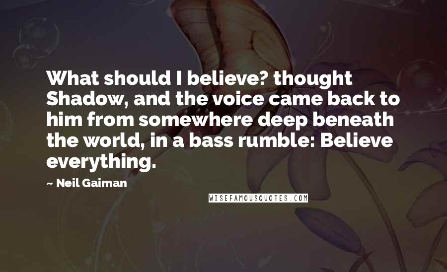 Neil Gaiman Quotes: What should I believe? thought Shadow, and the voice came back to him from somewhere deep beneath the world, in a bass rumble: Believe everything.