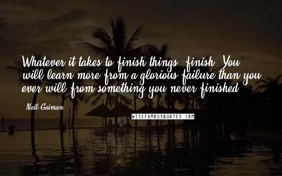 Neil Gaiman Quotes: Whatever it takes to finish things, finish. You will learn more from a glorious failure than you ever will from something you never finished.