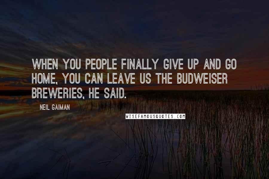 Neil Gaiman Quotes: When you people finally give up and go home, you can leave us the Budweiser breweries, he said.