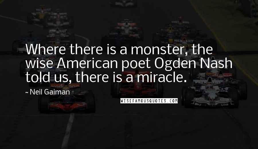 Neil Gaiman Quotes: Where there is a monster, the wise American poet Ogden Nash told us, there is a miracle.
