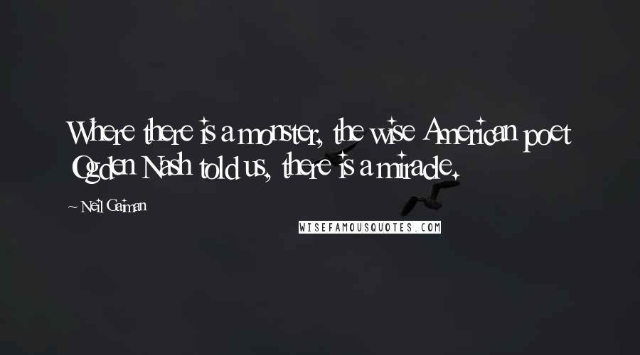 Neil Gaiman Quotes: Where there is a monster, the wise American poet Ogden Nash told us, there is a miracle.