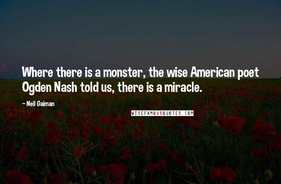 Neil Gaiman Quotes: Where there is a monster, the wise American poet Ogden Nash told us, there is a miracle.