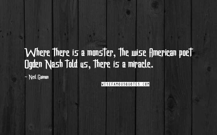 Neil Gaiman Quotes: Where there is a monster, the wise American poet Ogden Nash told us, there is a miracle.