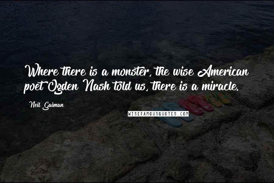 Neil Gaiman Quotes: Where there is a monster, the wise American poet Ogden Nash told us, there is a miracle.