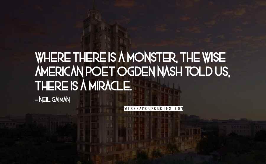 Neil Gaiman Quotes: Where there is a monster, the wise American poet Ogden Nash told us, there is a miracle.