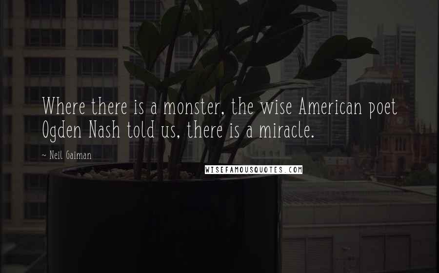 Neil Gaiman Quotes: Where there is a monster, the wise American poet Ogden Nash told us, there is a miracle.