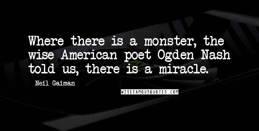 Neil Gaiman Quotes: Where there is a monster, the wise American poet Ogden Nash told us, there is a miracle.