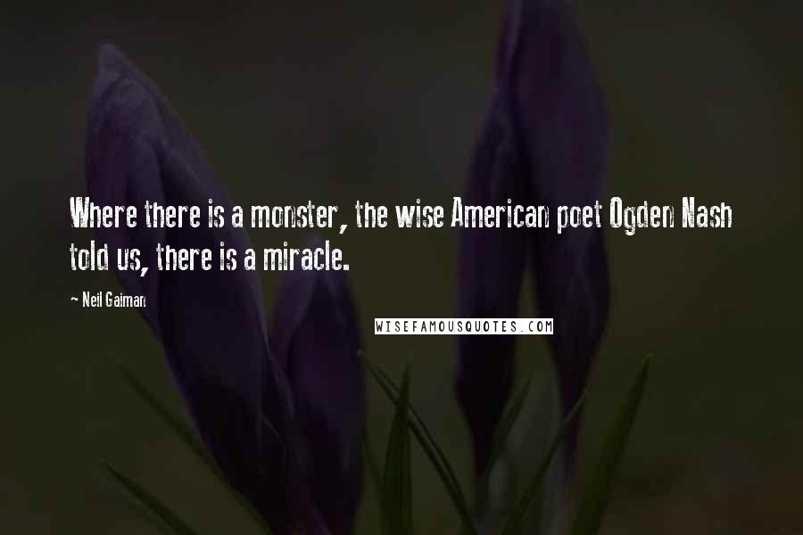 Neil Gaiman Quotes: Where there is a monster, the wise American poet Ogden Nash told us, there is a miracle.
