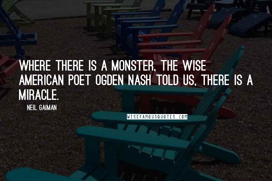 Neil Gaiman Quotes: Where there is a monster, the wise American poet Ogden Nash told us, there is a miracle.