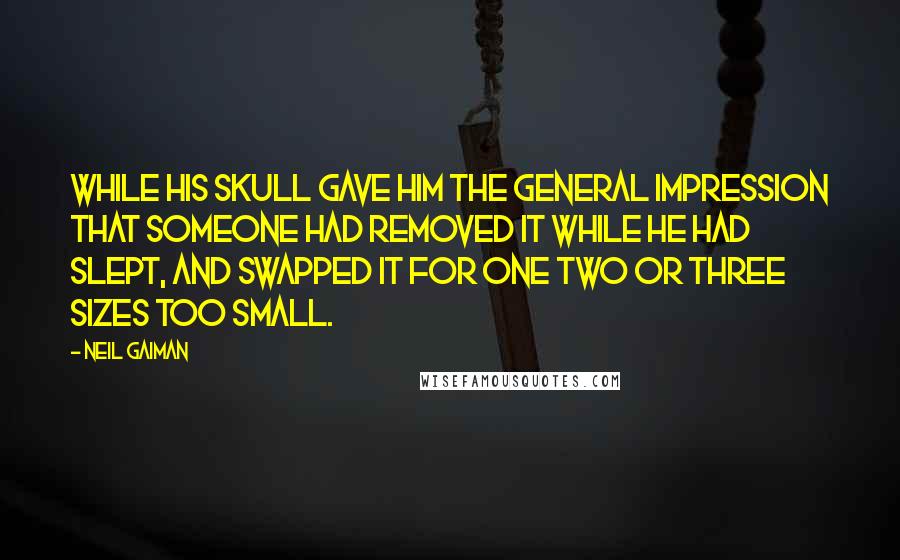 Neil Gaiman Quotes: while his skull gave him the general impression that someone had removed it while he had slept, and swapped it for one two or three sizes too small.