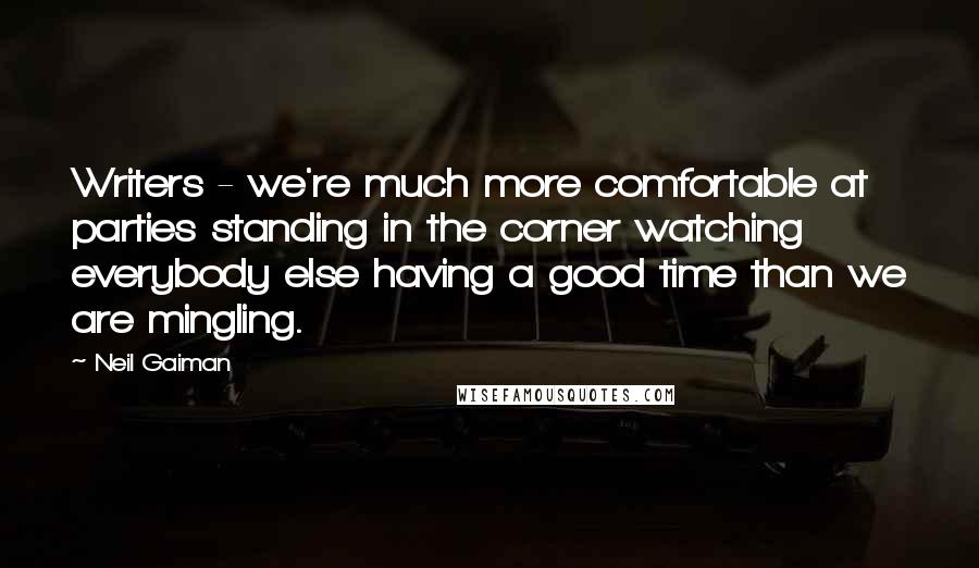 Neil Gaiman Quotes: Writers - we're much more comfortable at parties standing in the corner watching everybody else having a good time than we are mingling.