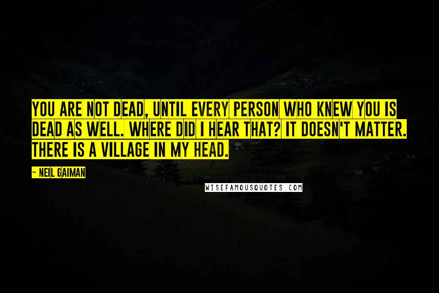 Neil Gaiman Quotes: You are not dead, until every person who knew you is dead as well. Where did I hear that? It doesn't matter. There is a village in my head.