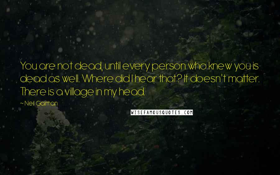 Neil Gaiman Quotes: You are not dead, until every person who knew you is dead as well. Where did I hear that? It doesn't matter. There is a village in my head.