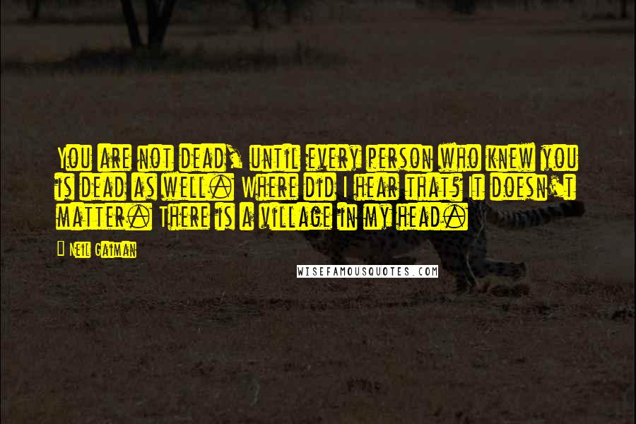 Neil Gaiman Quotes: You are not dead, until every person who knew you is dead as well. Where did I hear that? It doesn't matter. There is a village in my head.