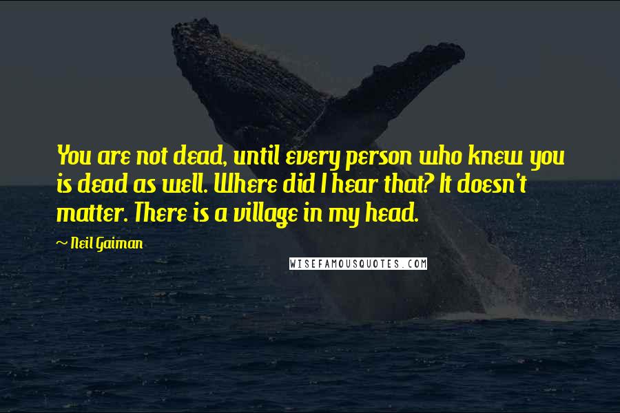 Neil Gaiman Quotes: You are not dead, until every person who knew you is dead as well. Where did I hear that? It doesn't matter. There is a village in my head.
