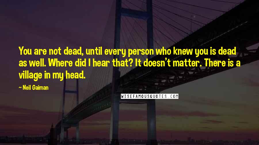 Neil Gaiman Quotes: You are not dead, until every person who knew you is dead as well. Where did I hear that? It doesn't matter. There is a village in my head.