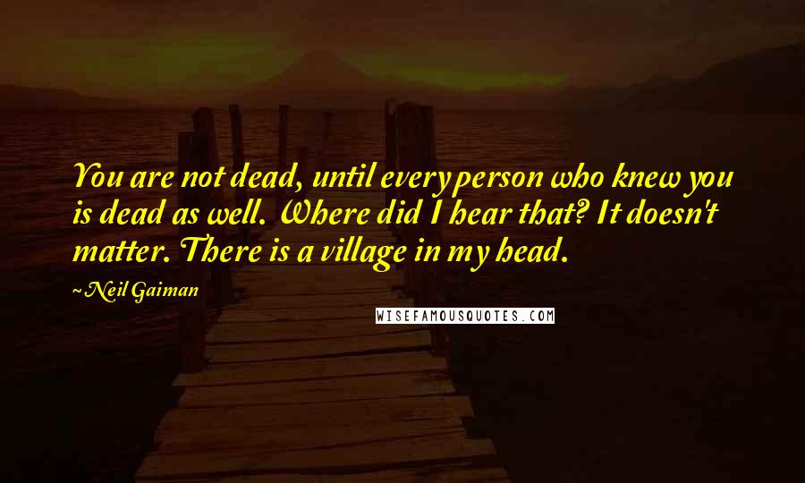 Neil Gaiman Quotes: You are not dead, until every person who knew you is dead as well. Where did I hear that? It doesn't matter. There is a village in my head.