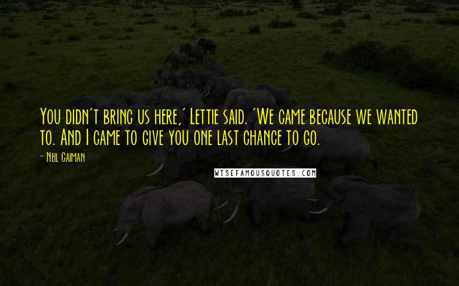 Neil Gaiman Quotes: You didn't bring us here,' Lettie said. 'We came because we wanted to. And I came to give you one last chance to go.