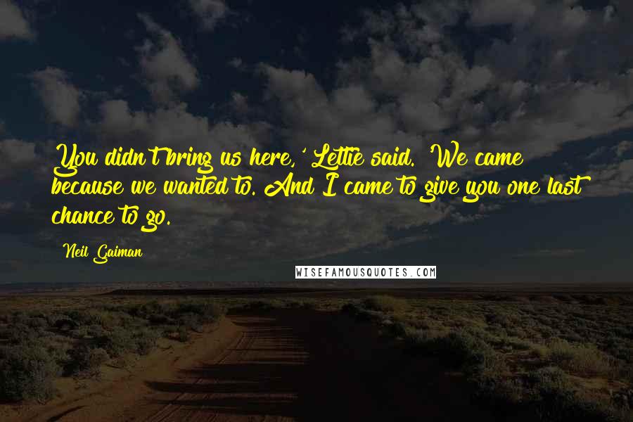 Neil Gaiman Quotes: You didn't bring us here,' Lettie said. 'We came because we wanted to. And I came to give you one last chance to go.