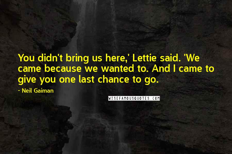 Neil Gaiman Quotes: You didn't bring us here,' Lettie said. 'We came because we wanted to. And I came to give you one last chance to go.
