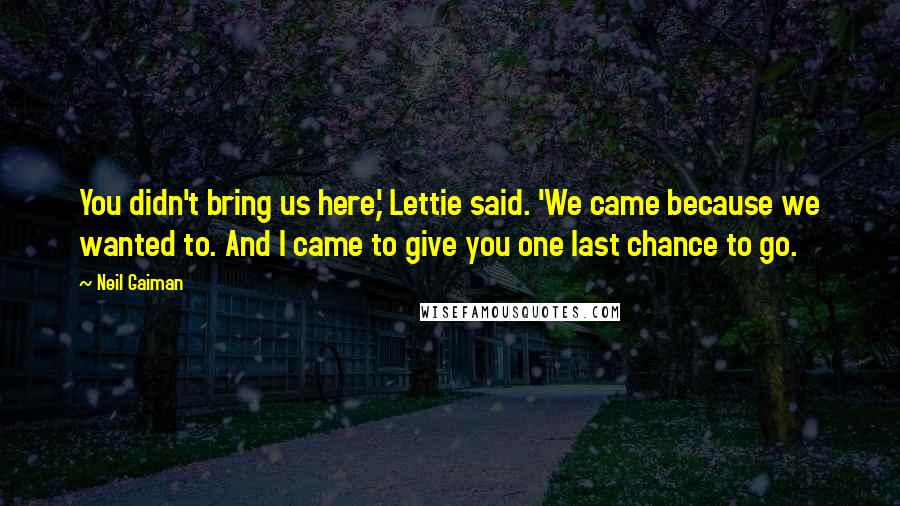 Neil Gaiman Quotes: You didn't bring us here,' Lettie said. 'We came because we wanted to. And I came to give you one last chance to go.