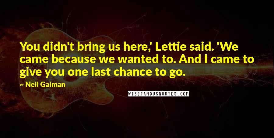 Neil Gaiman Quotes: You didn't bring us here,' Lettie said. 'We came because we wanted to. And I came to give you one last chance to go.