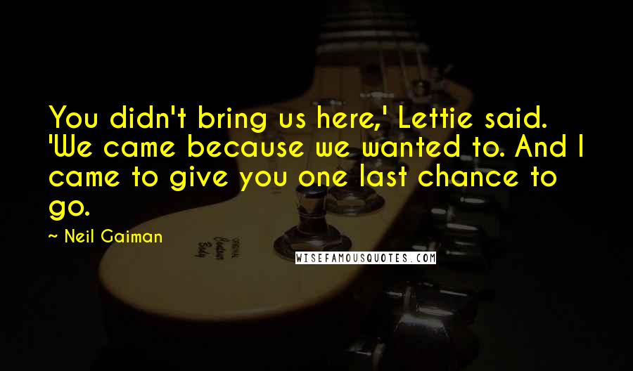 Neil Gaiman Quotes: You didn't bring us here,' Lettie said. 'We came because we wanted to. And I came to give you one last chance to go.