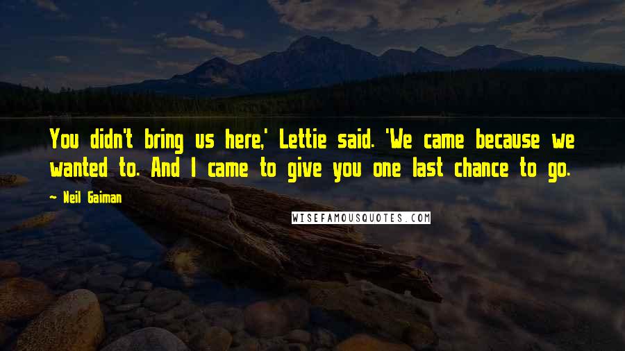 Neil Gaiman Quotes: You didn't bring us here,' Lettie said. 'We came because we wanted to. And I came to give you one last chance to go.