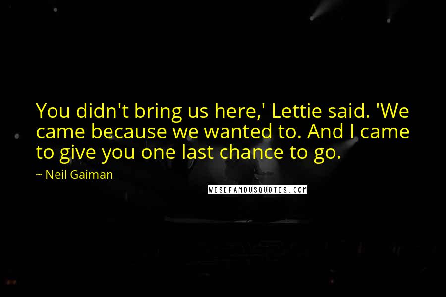 Neil Gaiman Quotes: You didn't bring us here,' Lettie said. 'We came because we wanted to. And I came to give you one last chance to go.