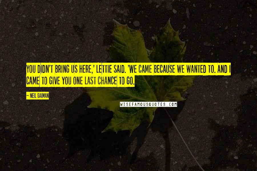 Neil Gaiman Quotes: You didn't bring us here,' Lettie said. 'We came because we wanted to. And I came to give you one last chance to go.