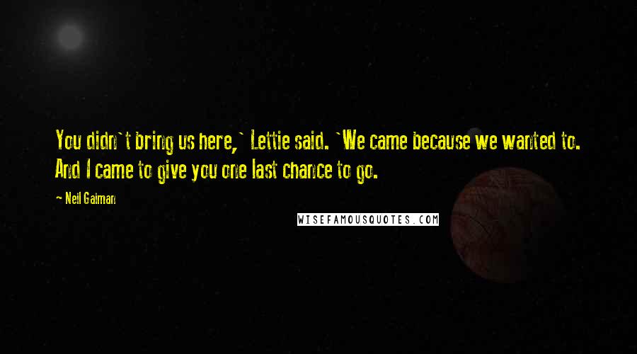 Neil Gaiman Quotes: You didn't bring us here,' Lettie said. 'We came because we wanted to. And I came to give you one last chance to go.