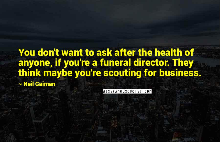 Neil Gaiman Quotes: You don't want to ask after the health of anyone, if you're a funeral director. They think maybe you're scouting for business.