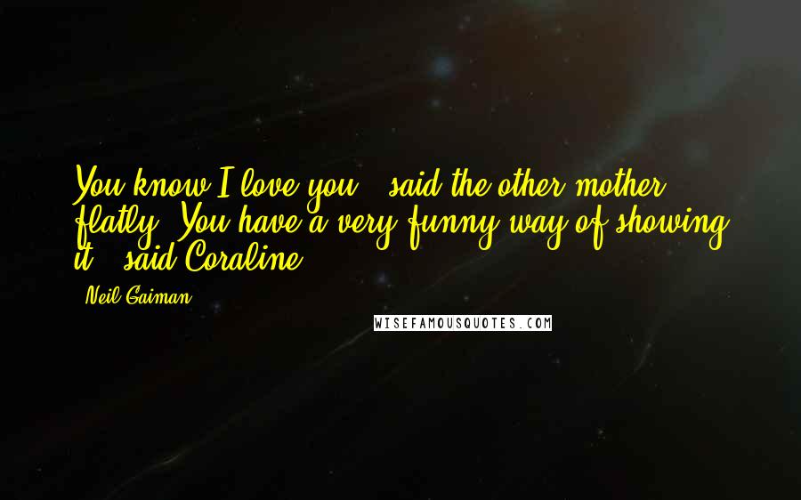 Neil Gaiman Quotes: You know I love you,' said the other mother flatly.'You have a very funny way of showing it,' said Coraline.