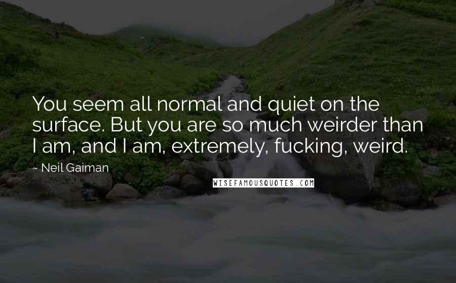 Neil Gaiman Quotes: You seem all normal and quiet on the surface. But you are so much weirder than I am, and I am, extremely, fucking, weird.