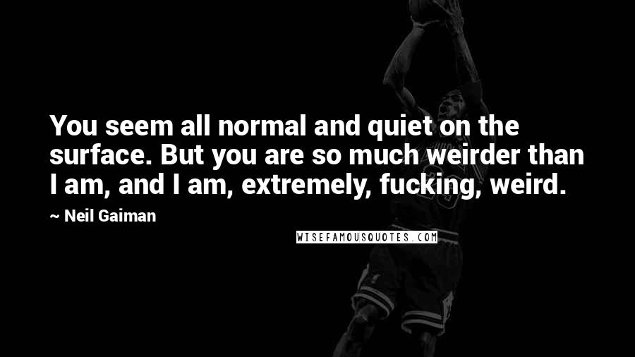 Neil Gaiman Quotes: You seem all normal and quiet on the surface. But you are so much weirder than I am, and I am, extremely, fucking, weird.